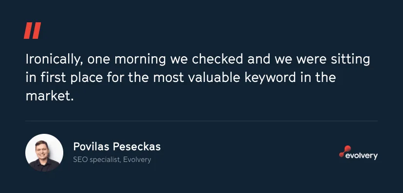 Quote from Povilas Peseckas, SEO specialist at Evolvery: Ironically, one morning we checked and we were sitting in first place for the most valuable keyword in the market.