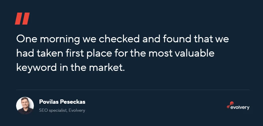 Quote from Povilas Peseckas, SEO specialist at Evolvery: gosign.lt is a government product with links from various ministry websites, basically the official e-signature platform. Everyone said we wouldn't hit #1. We said the same thing. So we split our focus 50/50: trying to rank #1, but also targeting other relevant keywords. Ironically, one morning we checked and we were sitting in first place for the most valuable keyword in the market.